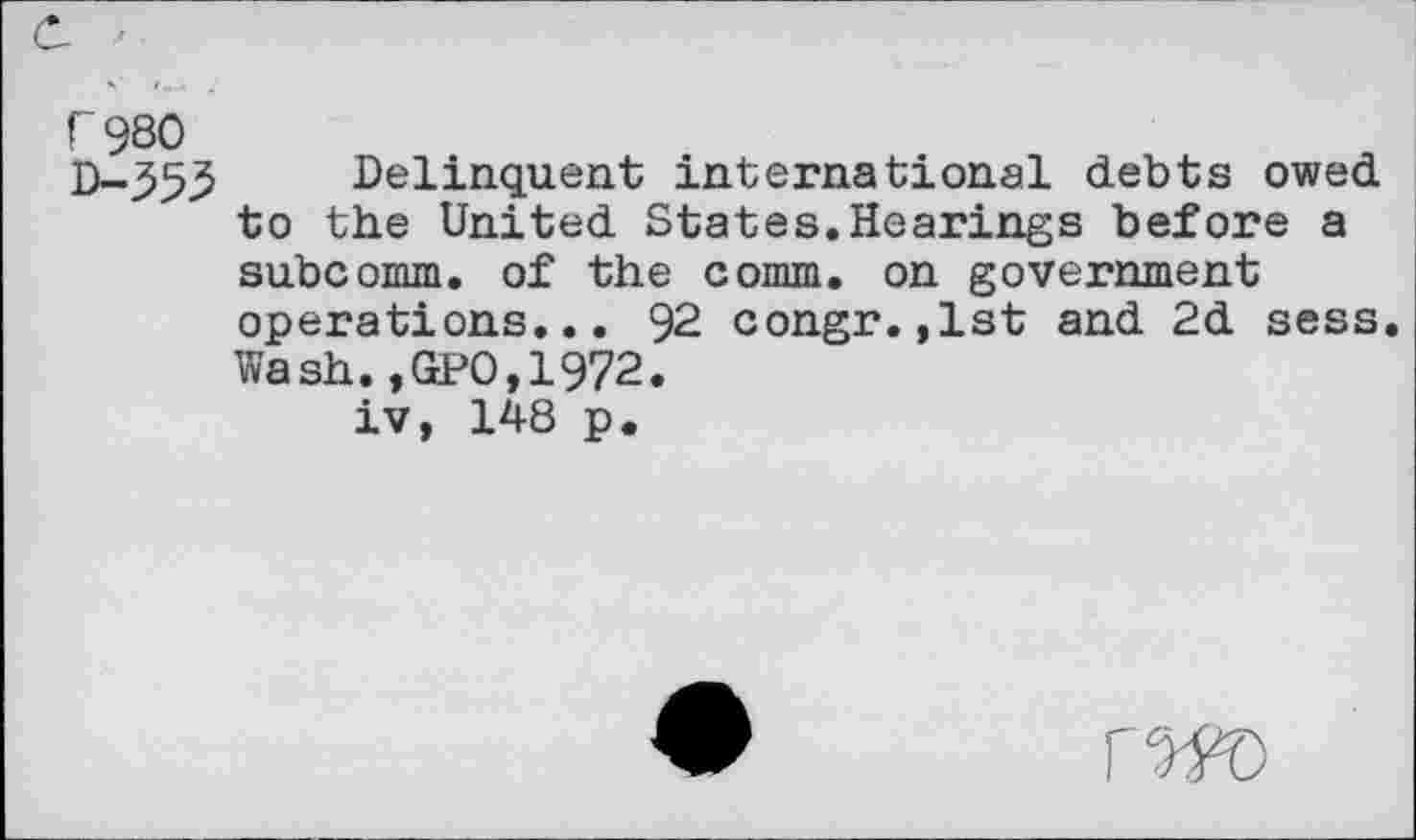 ﻿r 980 D-353
Delinquent international debts owed to the United States.Hearings before a subcomm, of the comm, on government operations... 92 congr.,lst and 2d sess Wash.,GPO,1972.
iv, 148 p.
rw